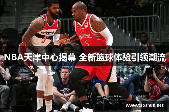 NBA天津中心揭幕 全新篮球体验引领潮流