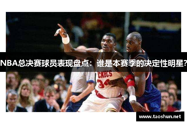 NBA总决赛球员表现盘点：谁是本赛季的决定性明星？