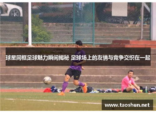 球星同框足球魅力瞬间揭秘 足球场上的友情与竞争交织在一起