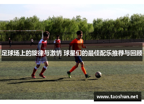 足球场上的旋律与激情 球星们的最佳配乐推荐与回顾