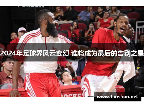 2024年足球界风云变幻 谁将成为最后的告别之星