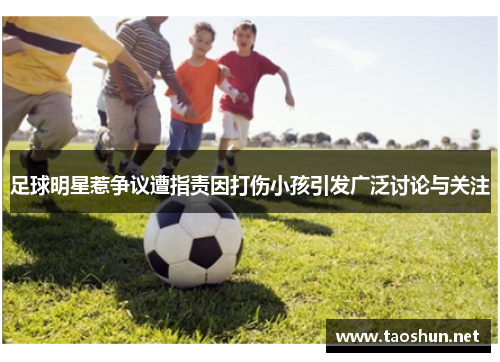 足球明星惹争议遭指责因打伤小孩引发广泛讨论与关注