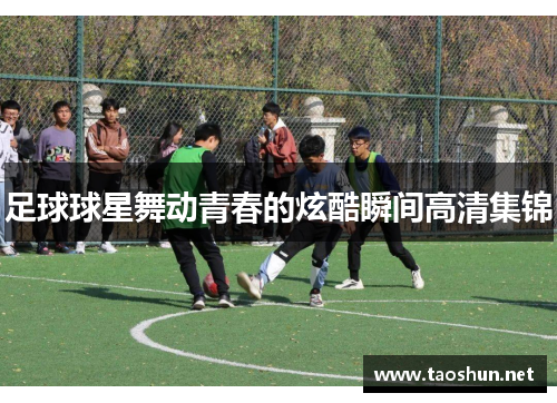 足球球星舞动青春的炫酷瞬间高清集锦