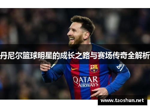 丹尼尔篮球明星的成长之路与赛场传奇全解析