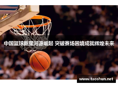 中国篮球新星河源崛起 突破赛场困境成就辉煌未来